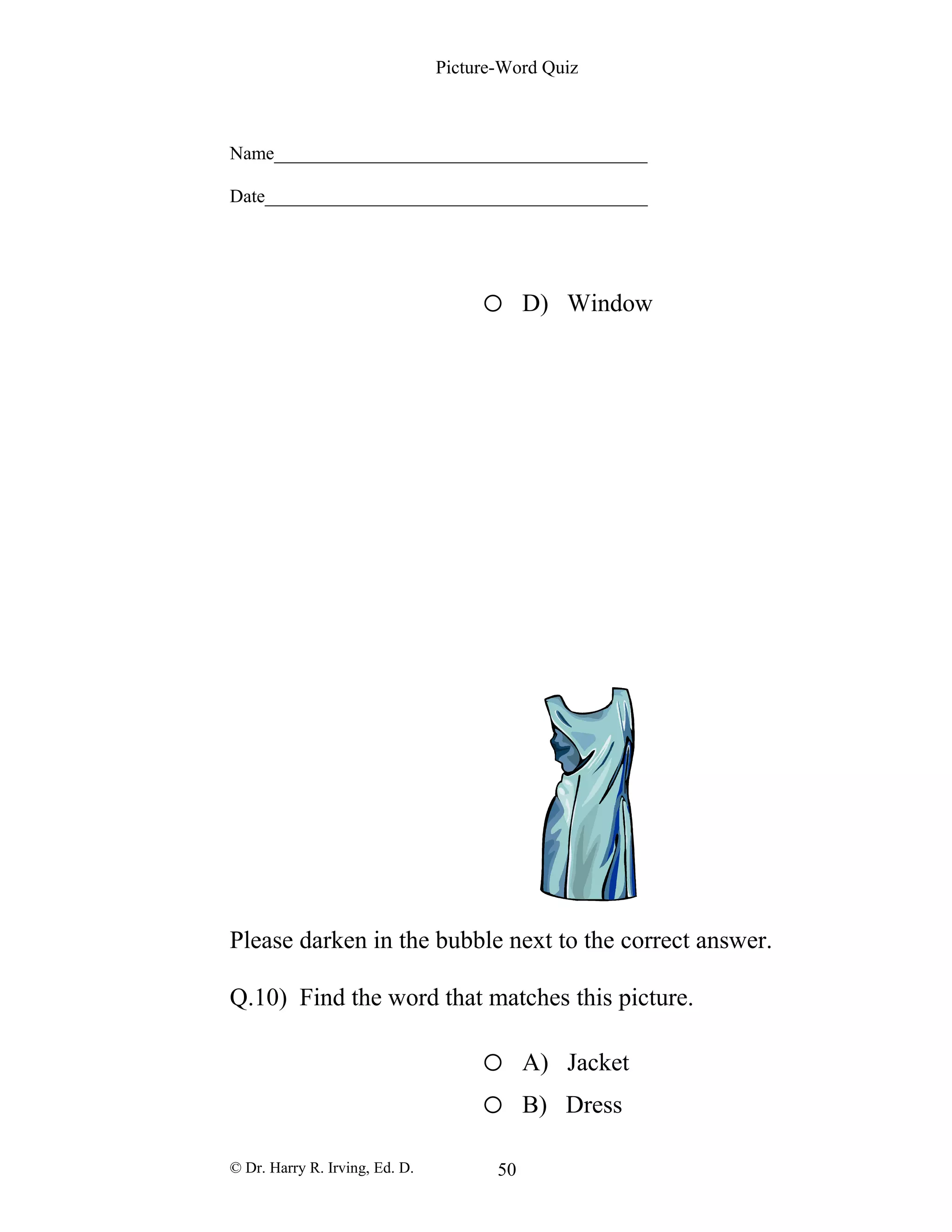 Picture-Word Quiz
Name________________________________________
Date_________________________________________
o D) Window
Please darken in the bubble next to the correct answer.
Q.10) Find the word that matches this picture.
o A) Jacket
o B) Dress
© Dr. Harry R. Irving, Ed. D. 50
 
