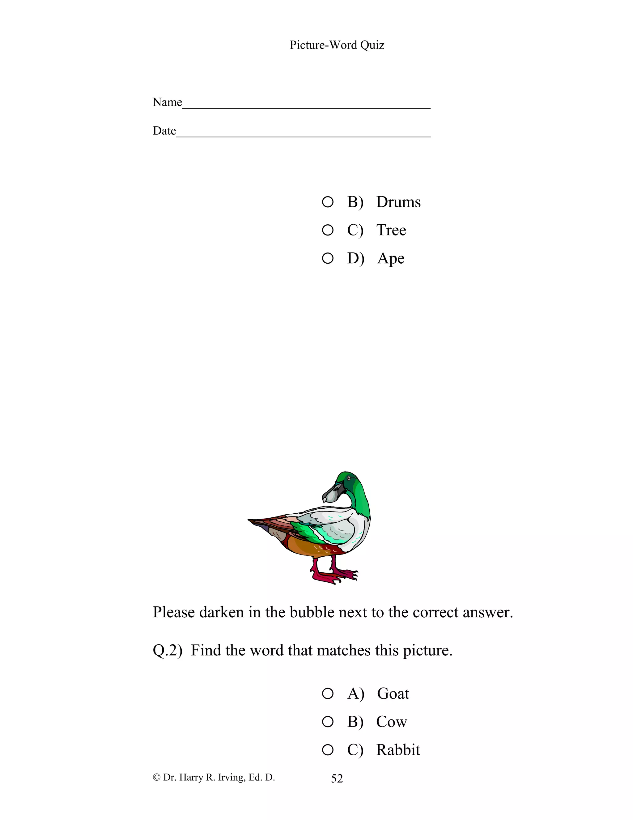 Picture-Word Quiz
Name________________________________________
Date_________________________________________
o B) Drums
o C) Tree
o D) Ape
Please darken in the bubble next to the correct answer.
Q.2) Find the word that matches this picture.
o A) Goat
o B) Cow
o C) Rabbit
© Dr. Harry R. Irving, Ed. D. 52
 