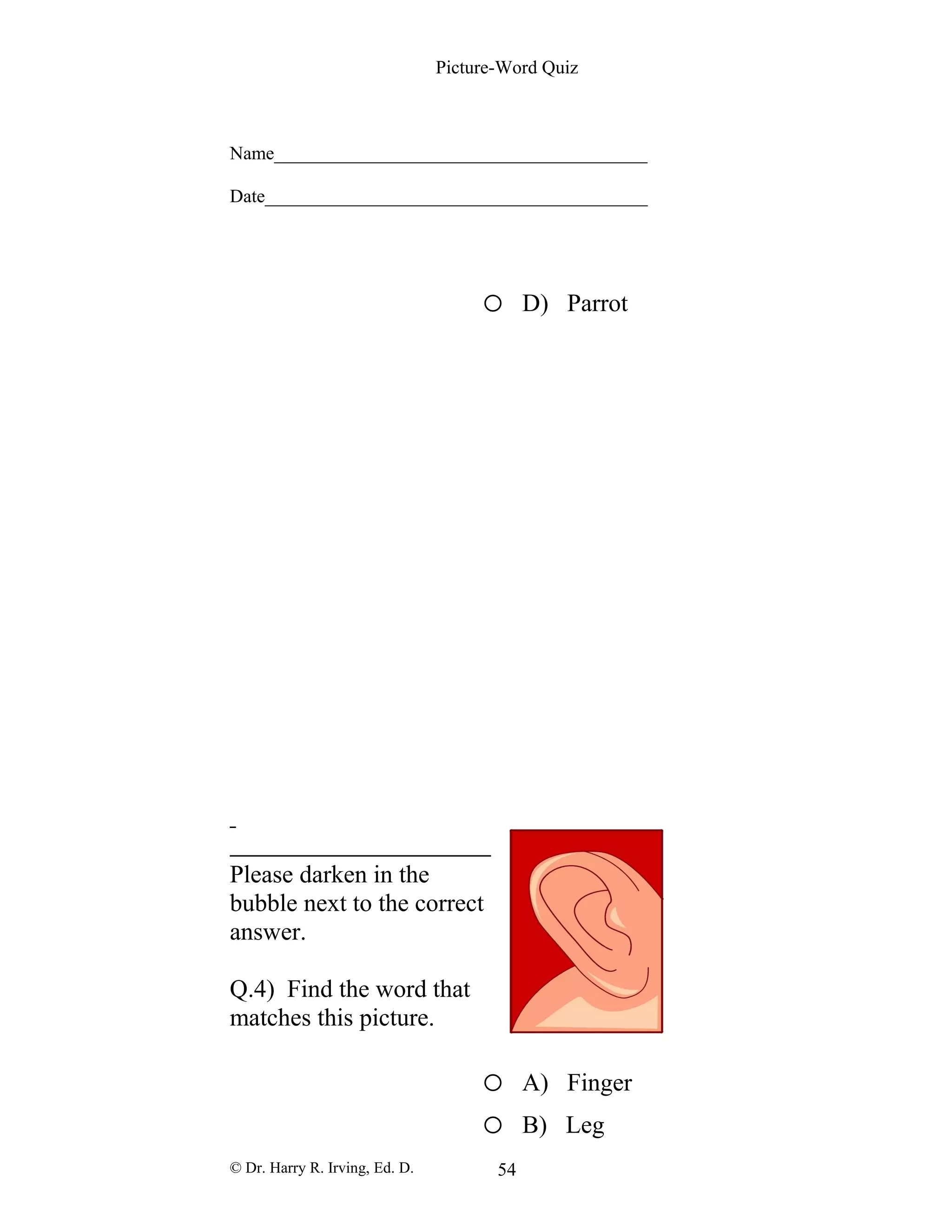 Picture-Word Quiz
Name________________________________________
Date_________________________________________
o D) Parrot
Please darken in the
bubble next to the correct
answer.
Q.4) Find the word that
matches this picture.
o A) Finger
o B) Leg
© Dr. Harry R. Irving, Ed. D. 54
 