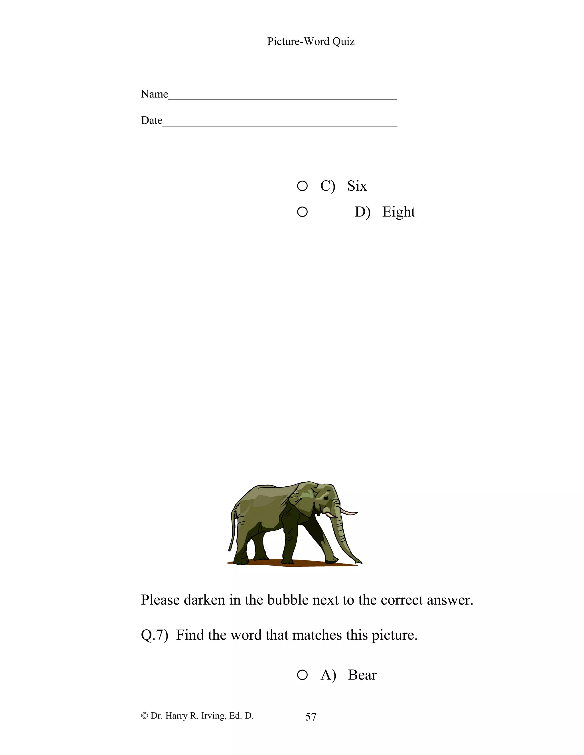 Picture-Word Quiz
Name________________________________________
Date_________________________________________
o C) Six
o D) Eight
Please darken in the bubble next to the correct answer.
Q.7) Find the word that matches this picture.
o A) Bear
© Dr. Harry R. Irving, Ed. D. 57
 