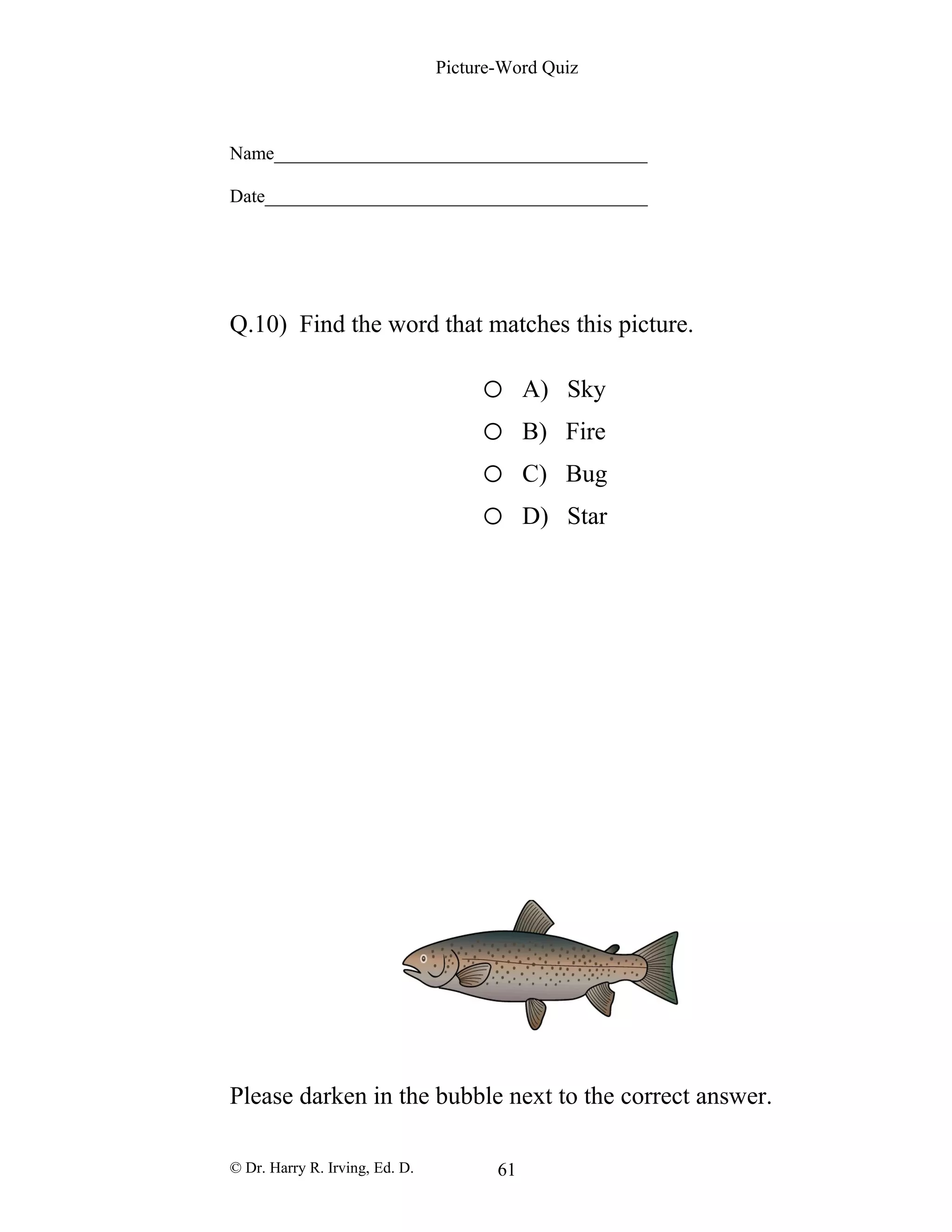 Picture-Word Quiz
Name________________________________________
Date_________________________________________
Q.10) Find the word that matches this picture.
o A) Sky
o B) Fire
o C) Bug
o D) Star
Please darken in the bubble next to the correct answer.
© Dr. Harry R. Irving, Ed. D. 61
 