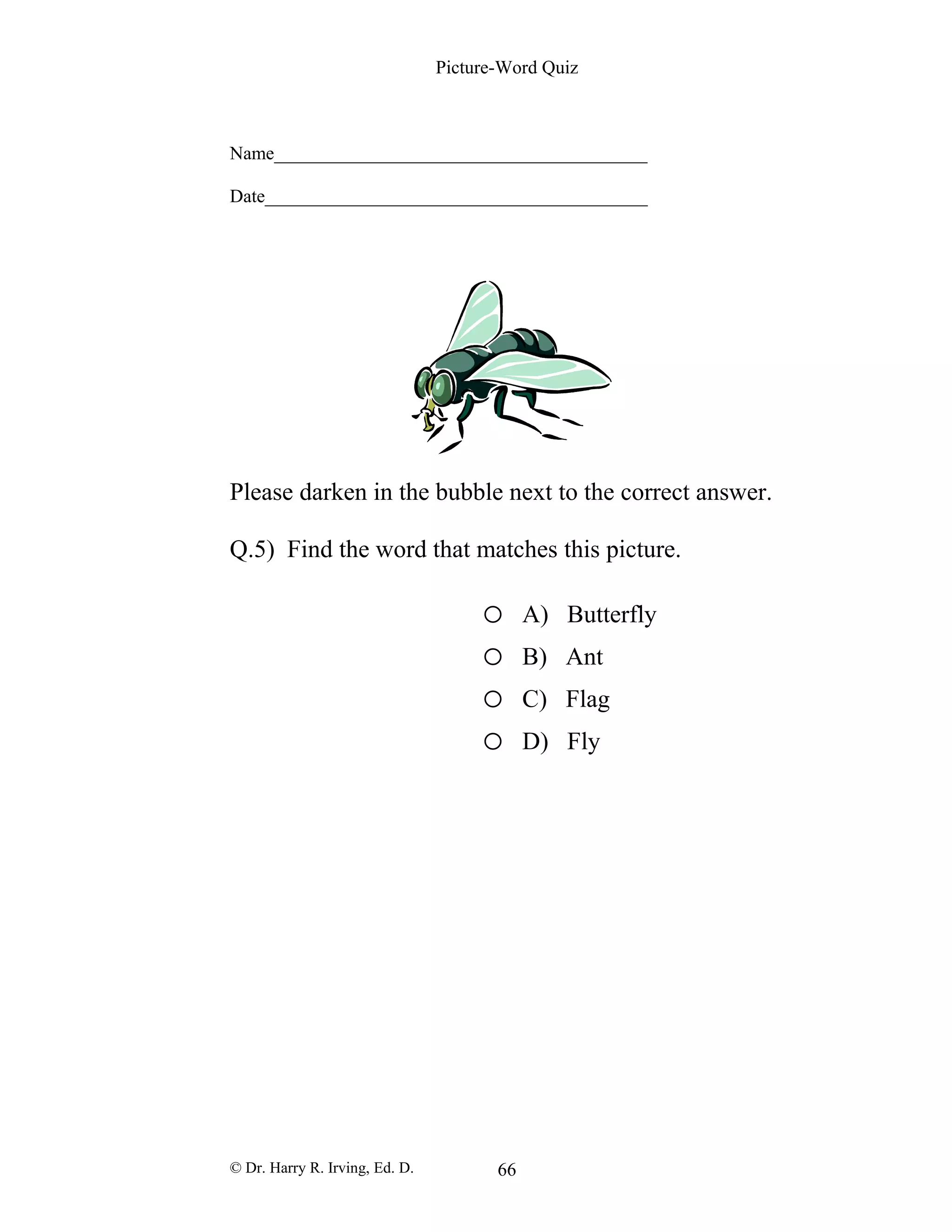 Picture-Word Quiz
Name________________________________________
Date_________________________________________
Please darken in the bubble next to the correct answer.
Q.5) Find the word that matches this picture.
o A) Butterfly
o B) Ant
o C) Flag
o D) Fly
© Dr. Harry R. Irving, Ed. D. 66
 