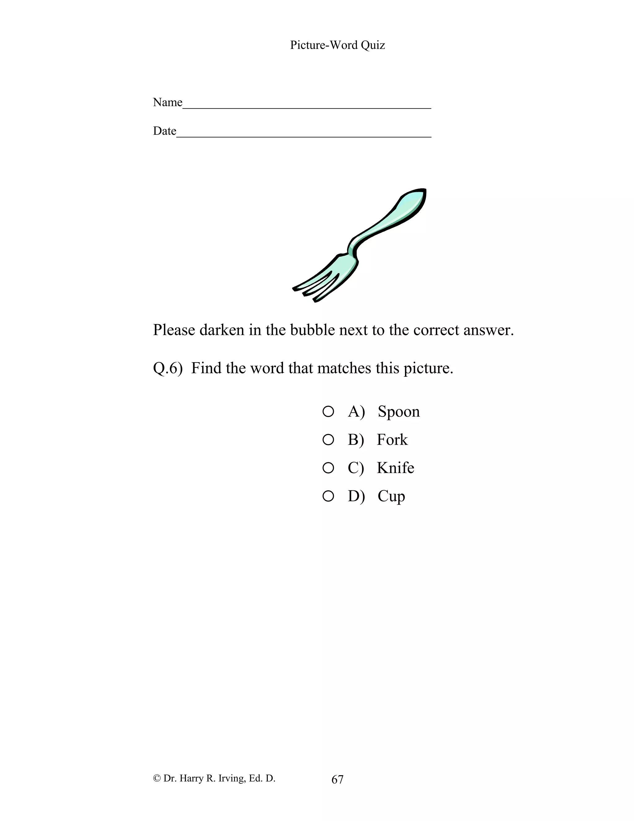 Picture-Word Quiz
Name________________________________________
Date_________________________________________
Please darken in the bubble next to the correct answer.
Q.6) Find the word that matches this picture.
o A) Spoon
o B) Fork
o C) Knife
o D) Cup
© Dr. Harry R. Irving, Ed. D. 67
 
