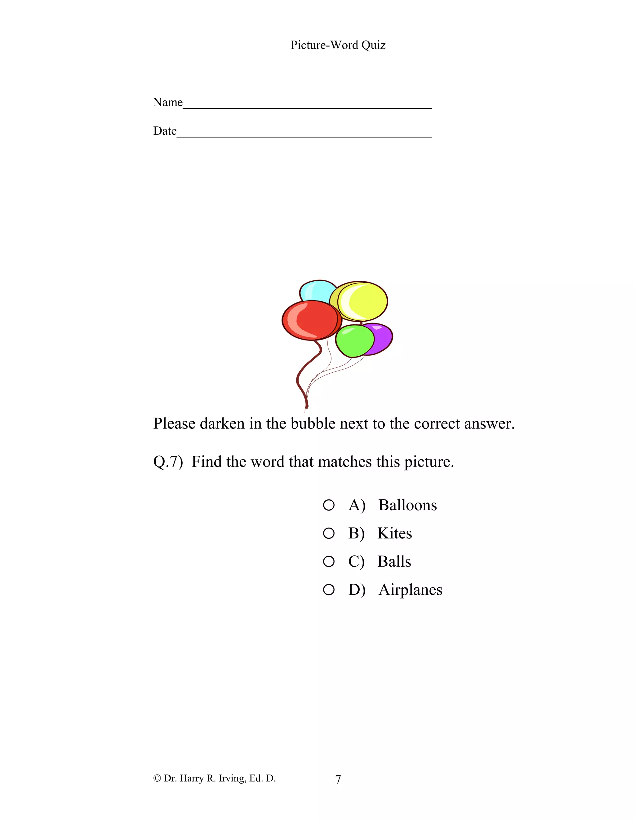 Picture-Word Quiz
Name________________________________________
Date_________________________________________
Please darken in the bubble next to the correct answer.
Q.7) Find the word that matches this picture.
o A) Balloons
o B) Kites
o C) Balls
o D) Airplanes
© Dr. Harry R. Irving, Ed. D. 7
 