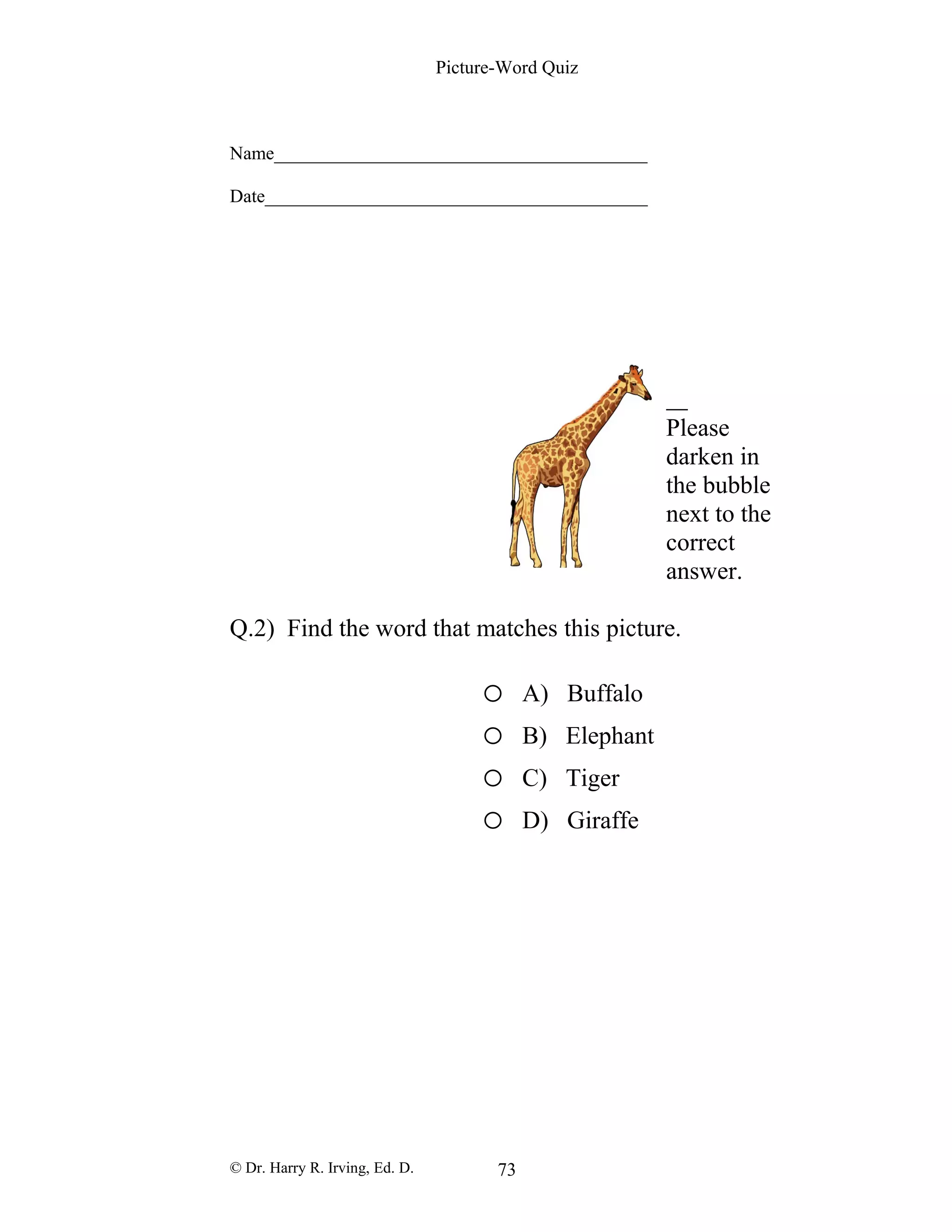 Picture-Word Quiz
Name________________________________________
Date_________________________________________
Please
darken in
the bubble
next to the
correct
answer.
Q.2) Find the word that matches this picture.
o A) Buffalo
o B) Elephant
o C) Tiger
o D) Giraffe
© Dr. Harry R. Irving, Ed. D. 73
 