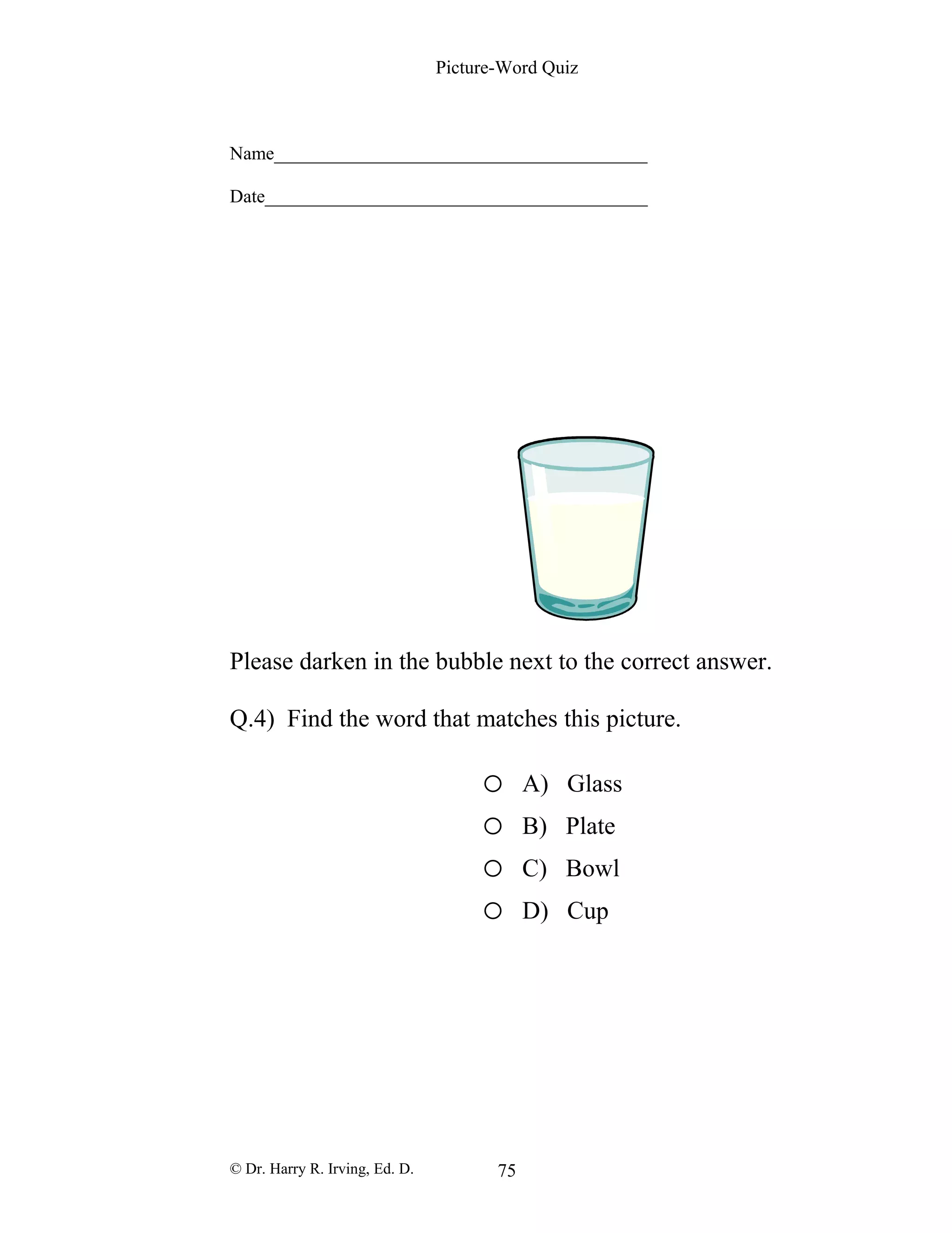 Picture-Word Quiz
Name________________________________________
Date_________________________________________
Please darken in the bubble next to the correct answer.
Q.4) Find the word that matches this picture.
o A) Glass
o B) Plate
o C) Bowl
o D) Cup
© Dr. Harry R. Irving, Ed. D. 75
 