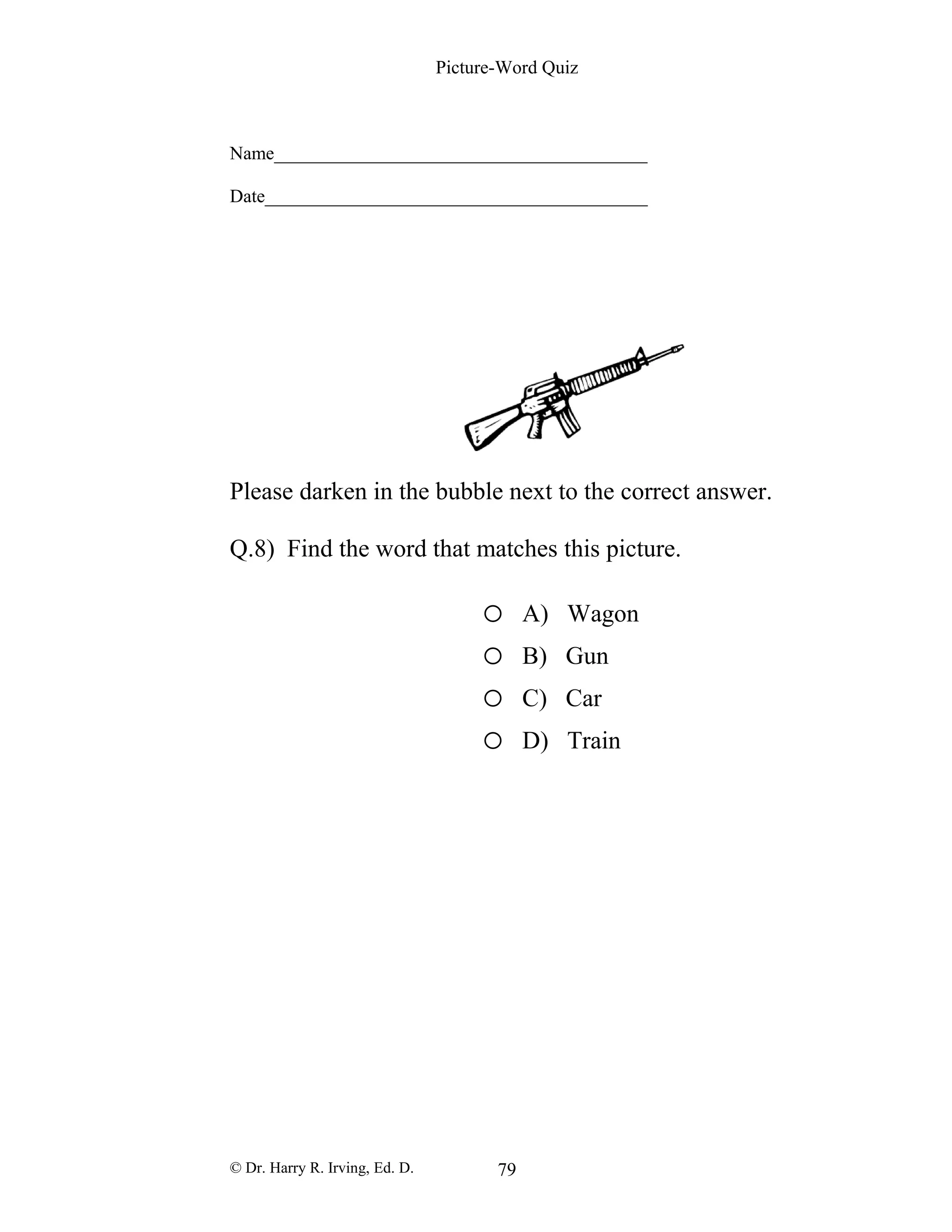 Picture-Word Quiz
Name________________________________________
Date_________________________________________
Please darken in the bubble next to the correct answer.
Q.8) Find the word that matches this picture.
o A) Wagon
o B) Gun
o C) Car
o D) Train
© Dr. Harry R. Irving, Ed. D. 79
 