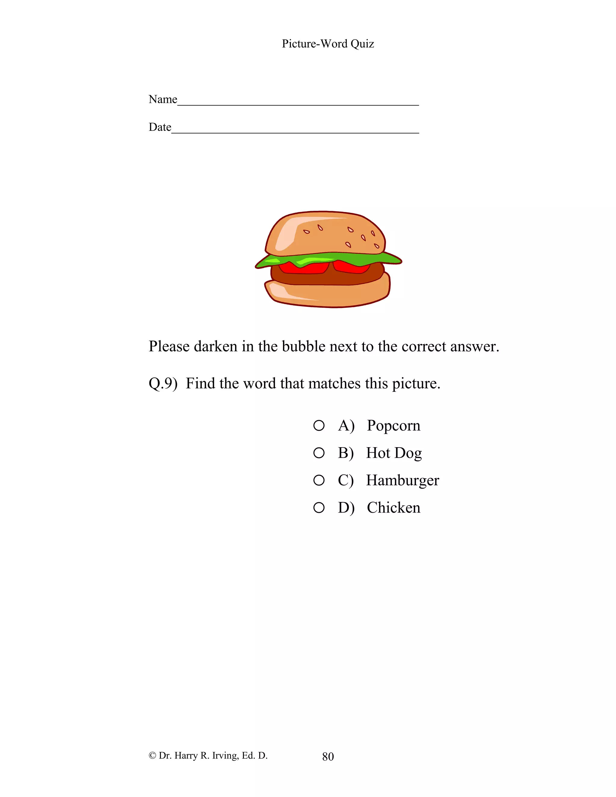 Picture-Word Quiz
Name________________________________________
Date_________________________________________
Please darken in the bubble next to the correct answer.
Q.9) Find the word that matches this picture.
o A) Popcorn
o B) Hot Dog
o C) Hamburger
o D) Chicken
© Dr. Harry R. Irving, Ed. D. 80
 