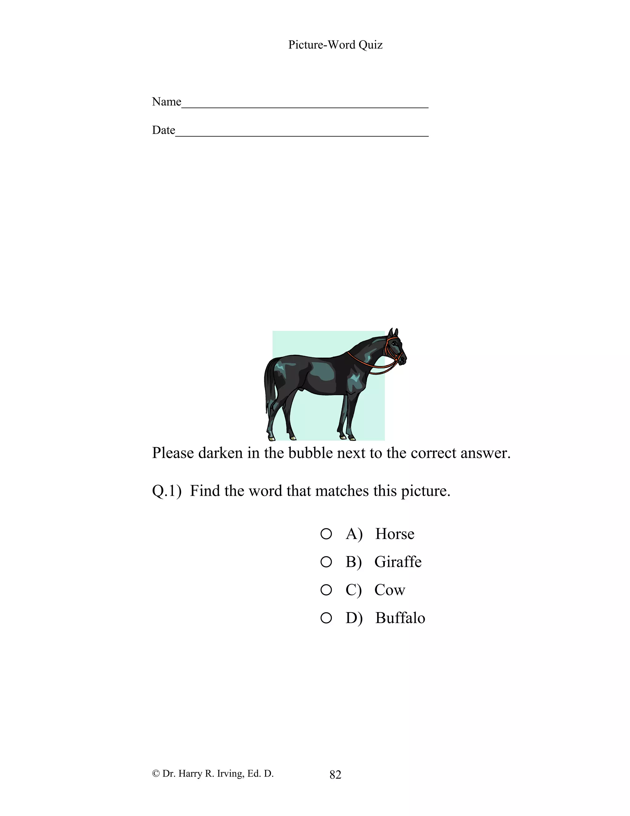 Picture-Word Quiz
Name________________________________________
Date_________________________________________
Please darken in the bubble next to the correct answer.
Q.1) Find the word that matches this picture.
o A) Horse
o B) Giraffe
o C) Cow
o D) Buffalo
© Dr. Harry R. Irving, Ed. D. 82
 