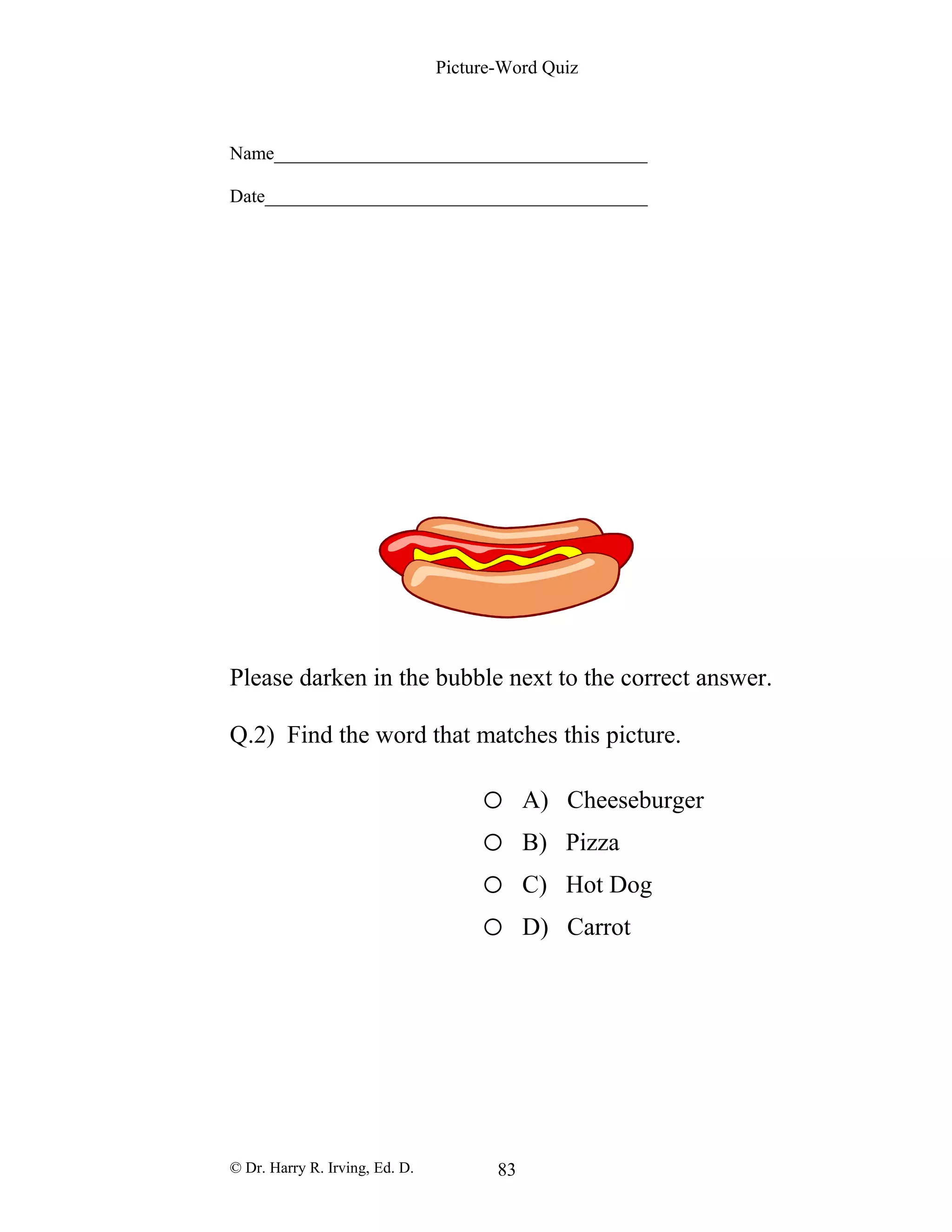 Picture-Word Quiz
Name________________________________________
Date_________________________________________
Please darken in the bubble next to the correct answer.
Q.2) Find the word that matches this picture.
o A) Cheeseburger
o B) Pizza
o C) Hot Dog
o D) Carrot
© Dr. Harry R. Irving, Ed. D. 83
 