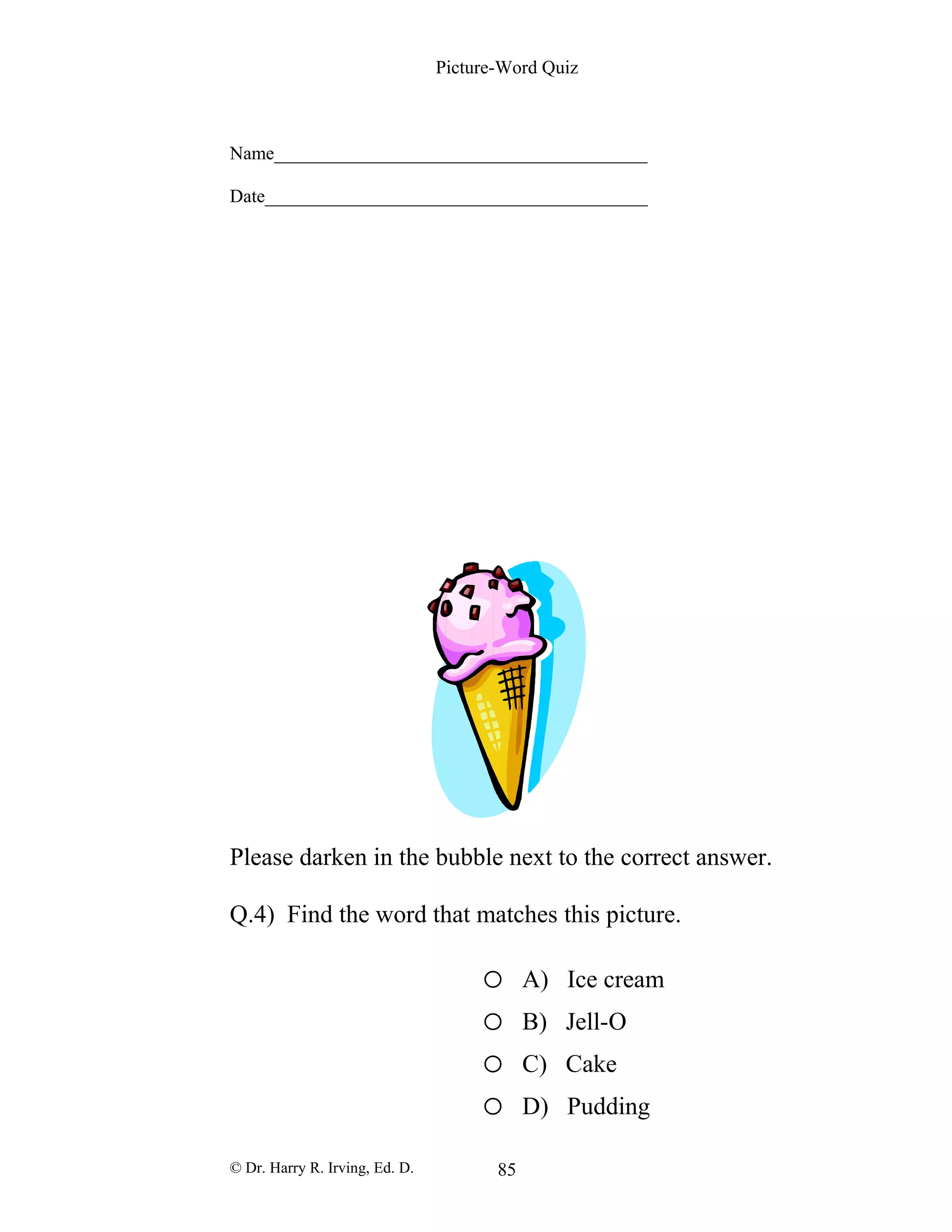 Picture-Word Quiz
Name________________________________________
Date_________________________________________
Please darken in the bubble next to the correct answer.
Q.4) Find the word that matches this picture.
o A) Ice cream
o B) Jell-O
o C) Cake
o D) Pudding
© Dr. Harry R. Irving, Ed. D. 85
 