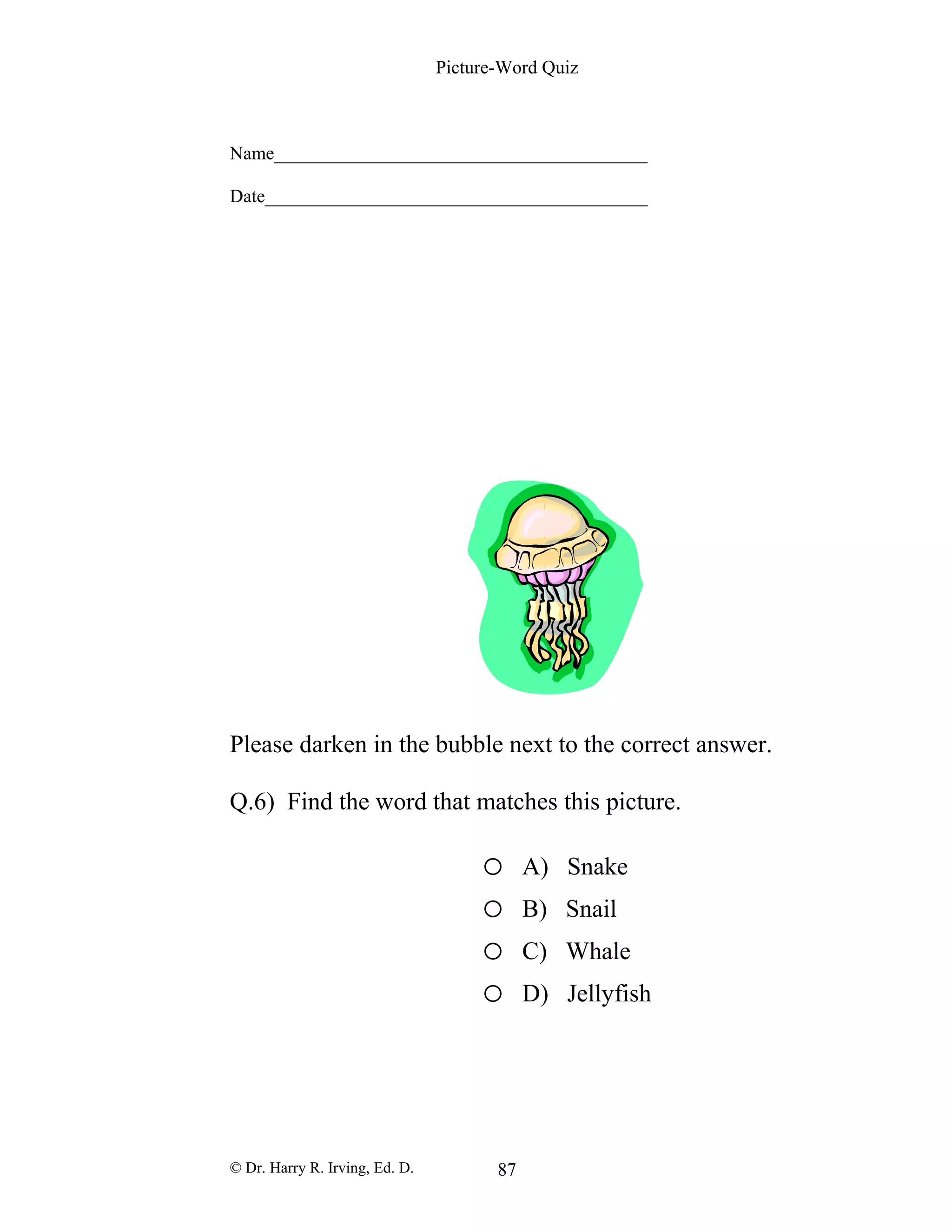 Picture-Word Quiz
Name________________________________________
Date_________________________________________
Please darken in the bubble next to the correct answer.
Q.6) Find the word that matches this picture.
o A) Snake
o B) Snail
o C) Whale
o D) Jellyfish
© Dr. Harry R. Irving, Ed. D. 87
 