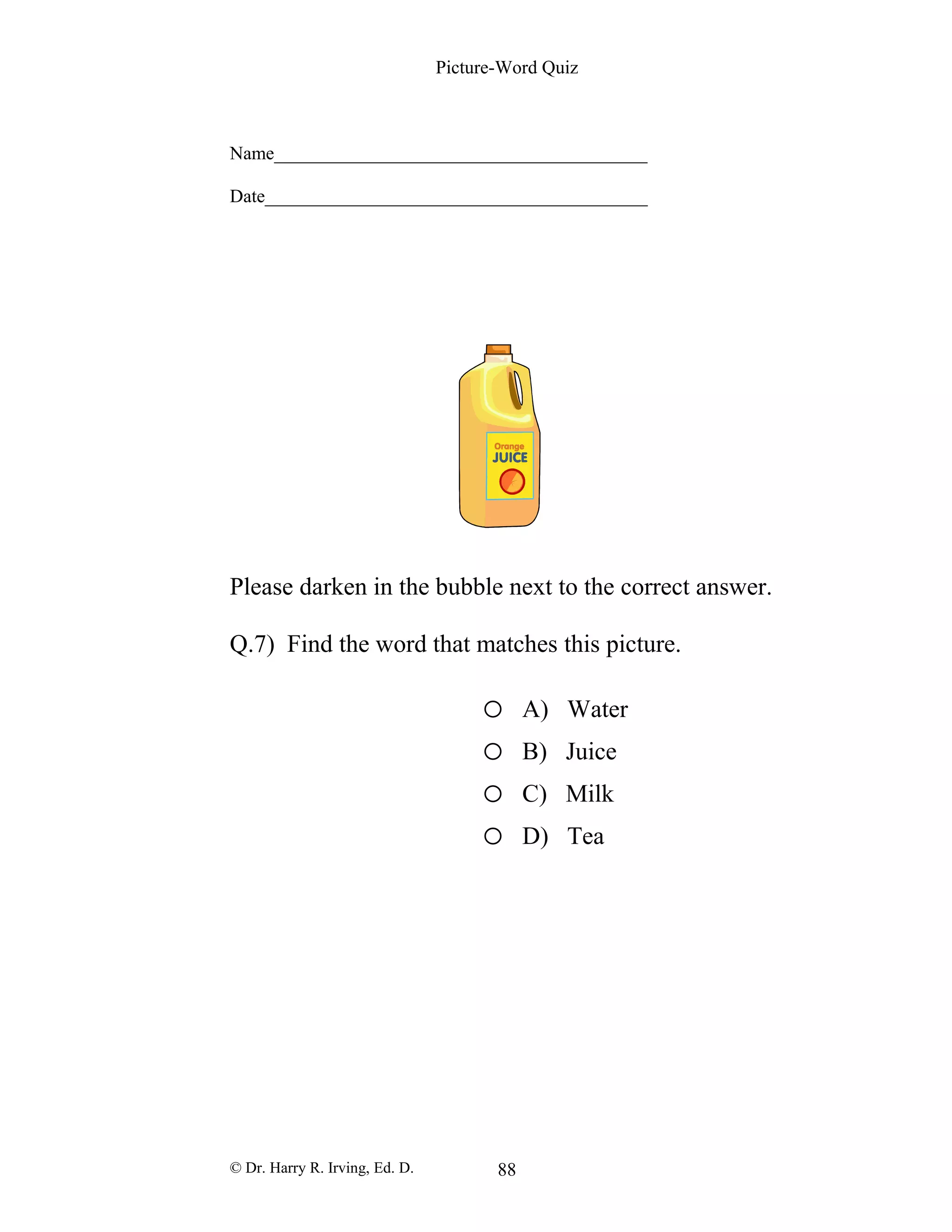Picture-Word Quiz
Name________________________________________
Date_________________________________________
Please darken in the bubble next to the correct answer.
Q.7) Find the word that matches this picture.
o A) Water
o B) Juice
o C) Milk
o D) Tea
© Dr. Harry R. Irving, Ed. D. 88
 
