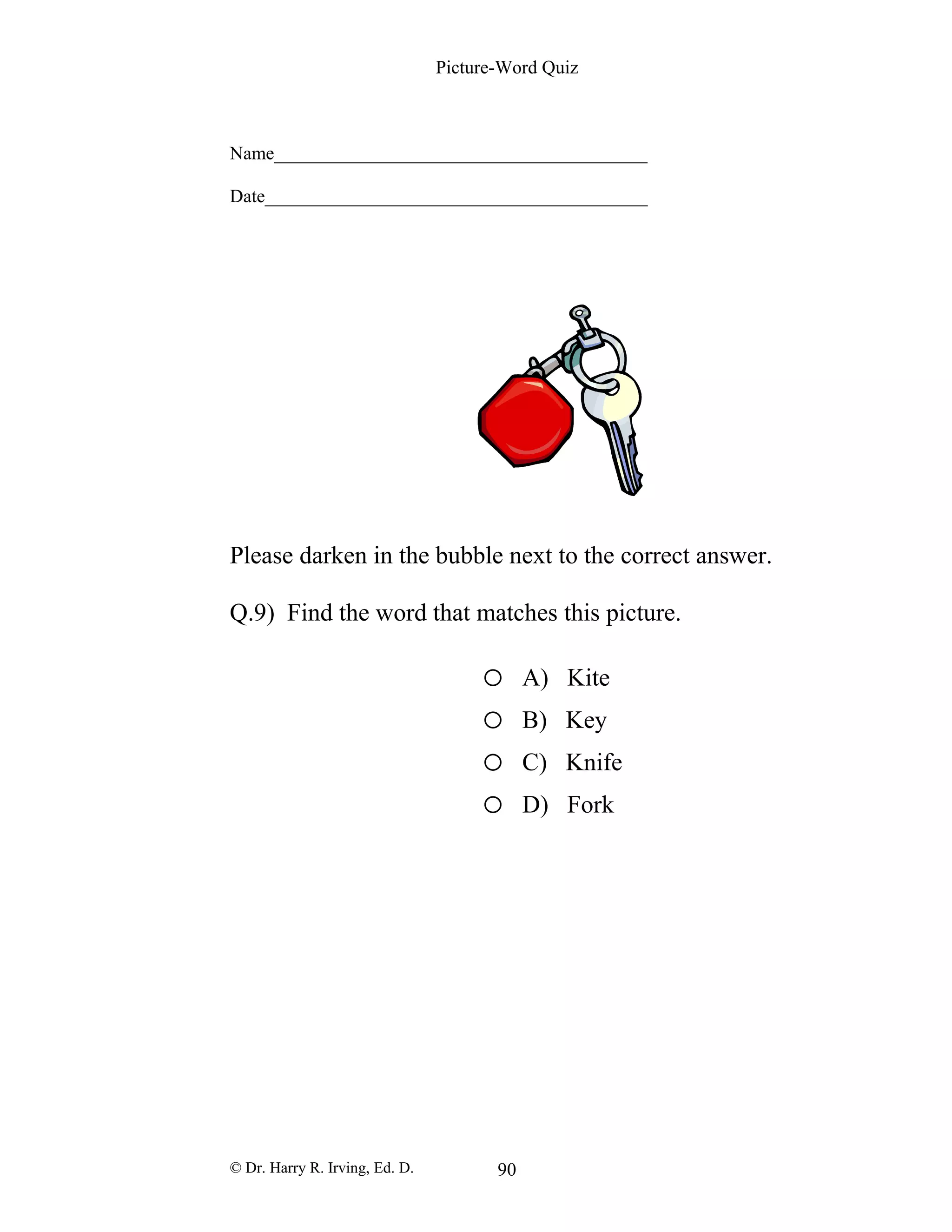 Picture-Word Quiz
Name________________________________________
Date_________________________________________
Please darken in the bubble next to the correct answer.
Q.9) Find the word that matches this picture.
o A) Kite
o B) Key
o C) Knife
o D) Fork
© Dr. Harry R. Irving, Ed. D. 90
 