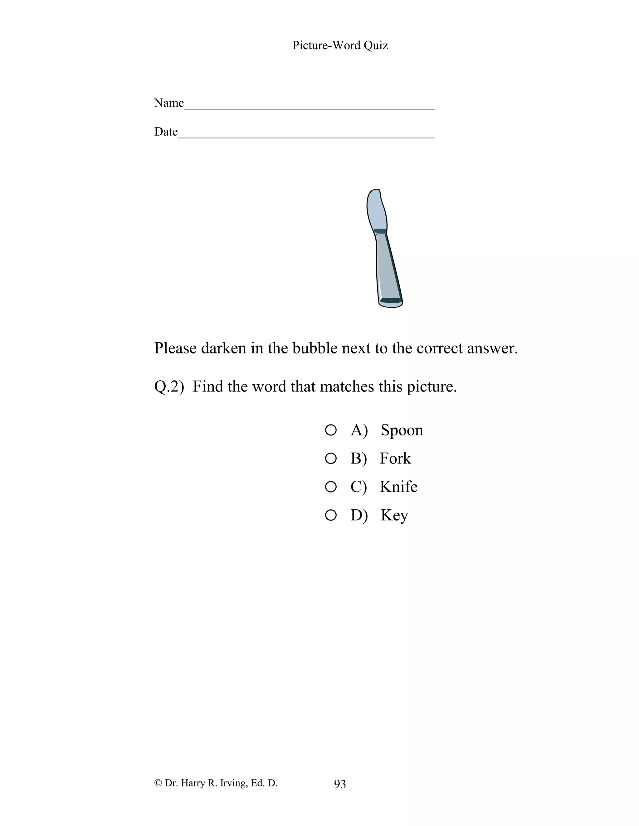 Picture-Word Quiz
Name________________________________________
Date_________________________________________
Please darken in the bubble next to the correct answer.
Q.2) Find the word that matches this picture.
o A) Spoon
o B) Fork
o C) Knife
o D) Key
© Dr. Harry R. Irving, Ed. D. 93
 