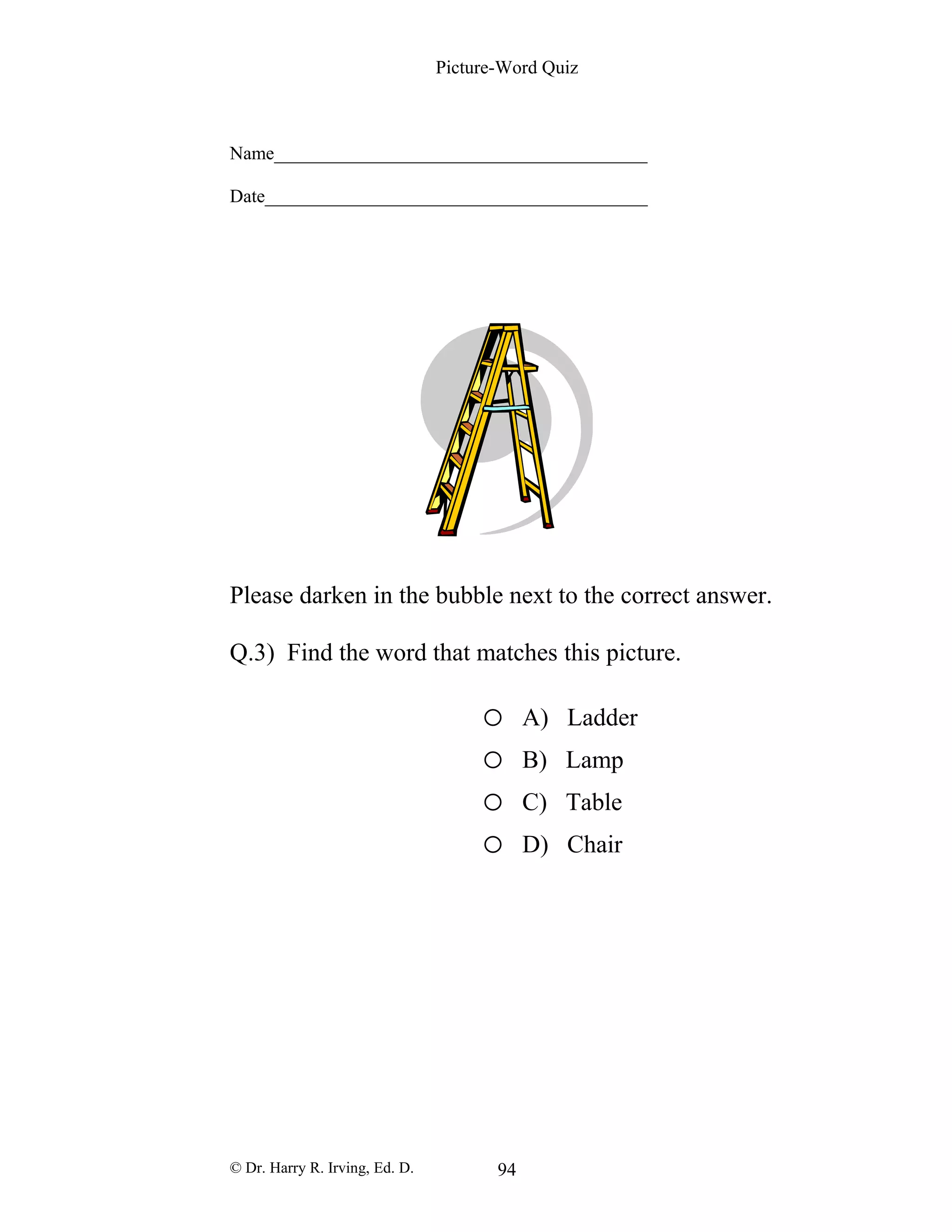 Picture-Word Quiz
Name________________________________________
Date_________________________________________
Please darken in the bubble next to the correct answer.
Q.3) Find the word that matches this picture.
o A) Ladder
o B) Lamp
o C) Table
o D) Chair
© Dr. Harry R. Irving, Ed. D. 94
 