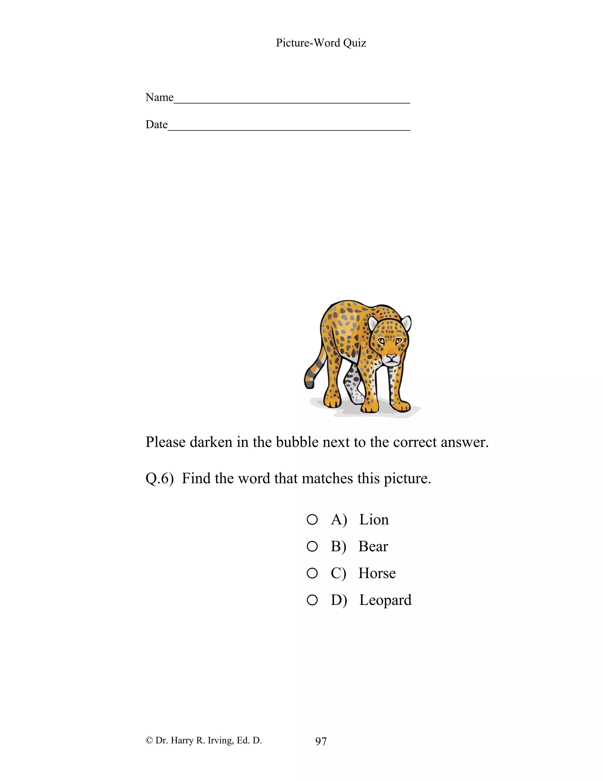 Picture-Word Quiz
Name________________________________________
Date_________________________________________
Please darken in the bubble next to the correct answer.
Q.6) Find the word that matches this picture.
o A) Lion
o B) Bear
o C) Horse
o D) Leopard
© Dr. Harry R. Irving, Ed. D. 97
 