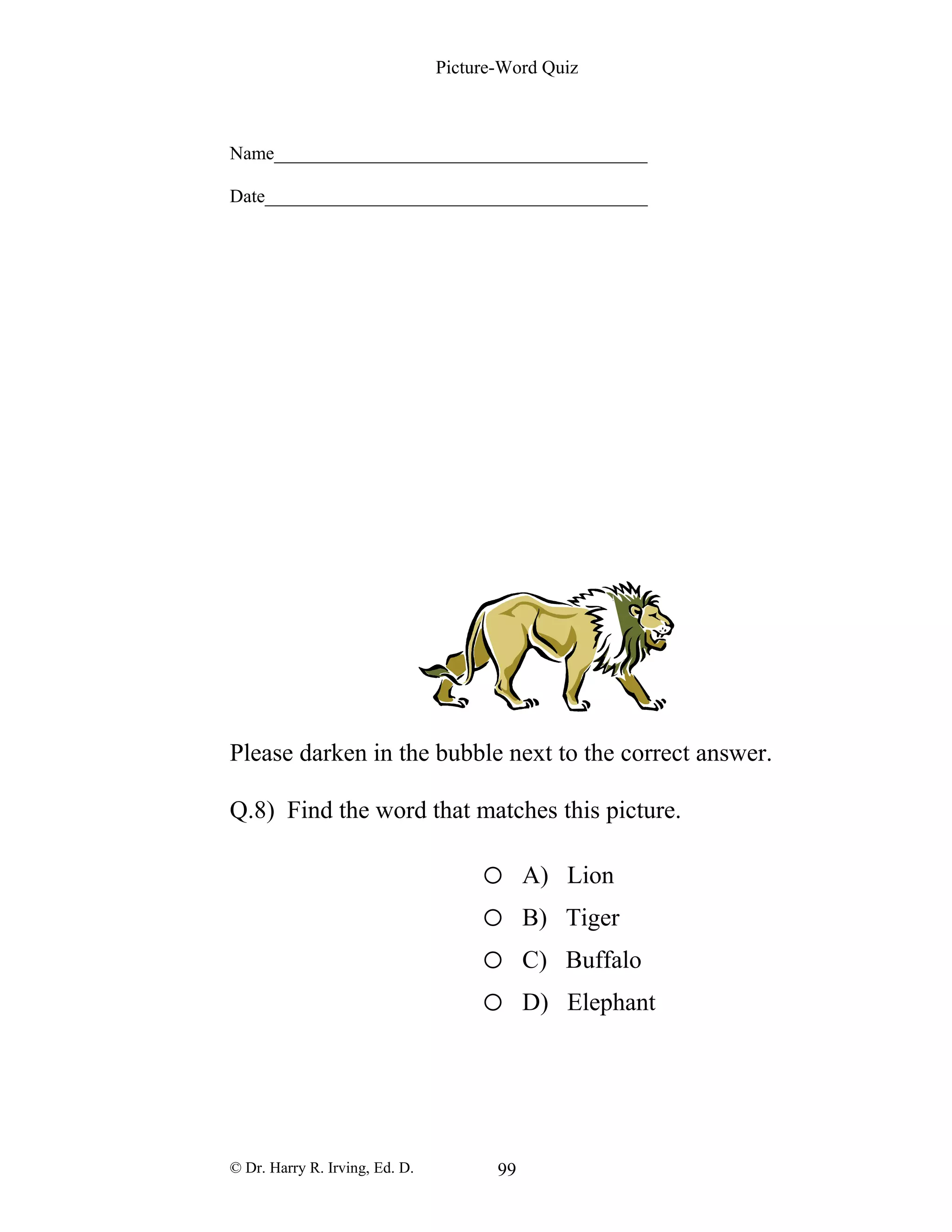 Picture-Word Quiz
Name________________________________________
Date_________________________________________
Please darken in the bubble next to the correct answer.
Q.8) Find the word that matches this picture.
o A) Lion
o B) Tiger
o C) Buffalo
o D) Elephant
© Dr. Harry R. Irving, Ed. D. 99
 