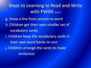 Steps to Learning to Read and Write
with PWIM (Cont.)
g. Draw a line from picture to word
h. Children get their own smaller set of
vocabulary cards
i. Children keep the vocabulary cards in
their own word banks to sort
j. Children arrange the cards to make
sentences
 
