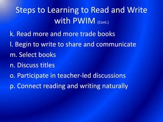Steps to Learning to Read and Write
with PWIM (Cont.)
k. Read more and more trade books
l. Begin to write to share and communicate
m. Select books
n. Discuss titles
o. Participate in teacher-led discussions
p. Connect reading and writing naturally
 