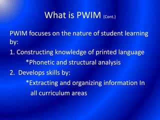 What is PWIM (Cont.)
PWIM focuses on the nature of student learning
by:
1. Constructing knowledge of printed language
*Phonetic and structural analysis
2. Develops skills by:
*Extracting and organizing information In
all curriculum areas
 