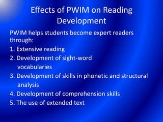 Effects of PWIM on Reading
Development
PWIM helps students become expert readers
through:
1. Extensive reading
2. Development of sight-word
vocabularies
3. Development of skills in phonetic and structural
analysis
4. Development of comprehension skills
5. The use of extended text
 