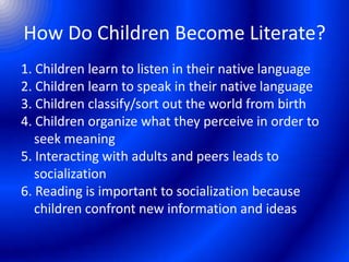 How Do Children Become Literate?
1. Children learn to listen in their native language
2. Children learn to speak in their native language
3. Children classify/sort out the world from birth
4. Children organize what they perceive in order to
seek meaning
5. Interacting with adults and peers leads to
socialization
6. Reading is important to socialization because
children confront new information and ideas
 