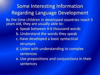 Some Interesting Information
Regarding Language Development
By the time children in developed countries reach 5
years old, they are usually able to:
a. Speak between 4-6 thousand words
b. Understand the words they speak
c. Have developed a basic syntactical
structure
d. Listen with understanding to complex
sentences
e. Use prepositions and conjunctions in their
sentences
 