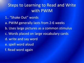 Steps to Learning to Read and Write
with PWIM
1.. “Shake Out” words
a. PWIM generally lasts from 2-6 weeks
b. Uses large pictures as a common stimulus
c. Words placed on large vocabulary cards
d. write and say word
e. spell word aloud
f. Read word again
 