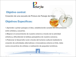 Objetivo central:
Creación de una escuela de Pintura de Paisaje de Dólar.
Objetivos Específicos:
1.Aprender a pintar paisajes al óleo, estableciendo canales de comunicación
entre artistas y usuarios.
2.Mejorar el conocimiento de nuestro entorno a través de la actividad
artística y difundiendo la belleza paisajística de nuestra comarca.
3.Potenciar el desarrollo rural a través del turismo cultural mediante la
creación de actividades alternativas e innovadoras entorno al Arte, tales
como encuentros de artistas o realización de paquetes turísticos.
 