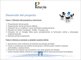 Desarrollo del proyecto
Fase 1: Difusión del proyecto a nivel local
1. Presentación del proyecto
2. Organización de los primeros talleres
3. Creación de un cinefórum como actividad complementaria
4. Difusión en redes: Facebook, Twitter, Youtube, etc.
5. Creación de un Google Sites para complementar la formación online y descargar
material docente
6. Nuestra primera exposición
Fase 2: Darnos a conocer y ampliar nuestra oferta
1. Asociarnos como colectivo de pintores de paisaje de Dólar
2. Crear un portal que nos defina como grupo y donde poder mostrar nuestros
actividades y exposiciones.
3. Promover la creación de encuentros con otros grupos de artistas
• Incluir nuestra oferta cultural en paquetes turísticos para promocionar la localidad
 
