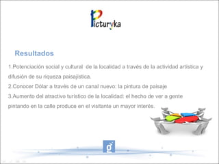 Resultados
1.Potenciación social y cultural de la localidad a través de la actividad artística y
difusión de su riqueza paisajística.
2.Conocer Dólar a través de un canal nuevo: la pintura de paisaje
3.Aumento del atractivo turístico de la localidad: el hecho de ver a gente
pintando en la calle produce en el visitante un mayor interés.
 