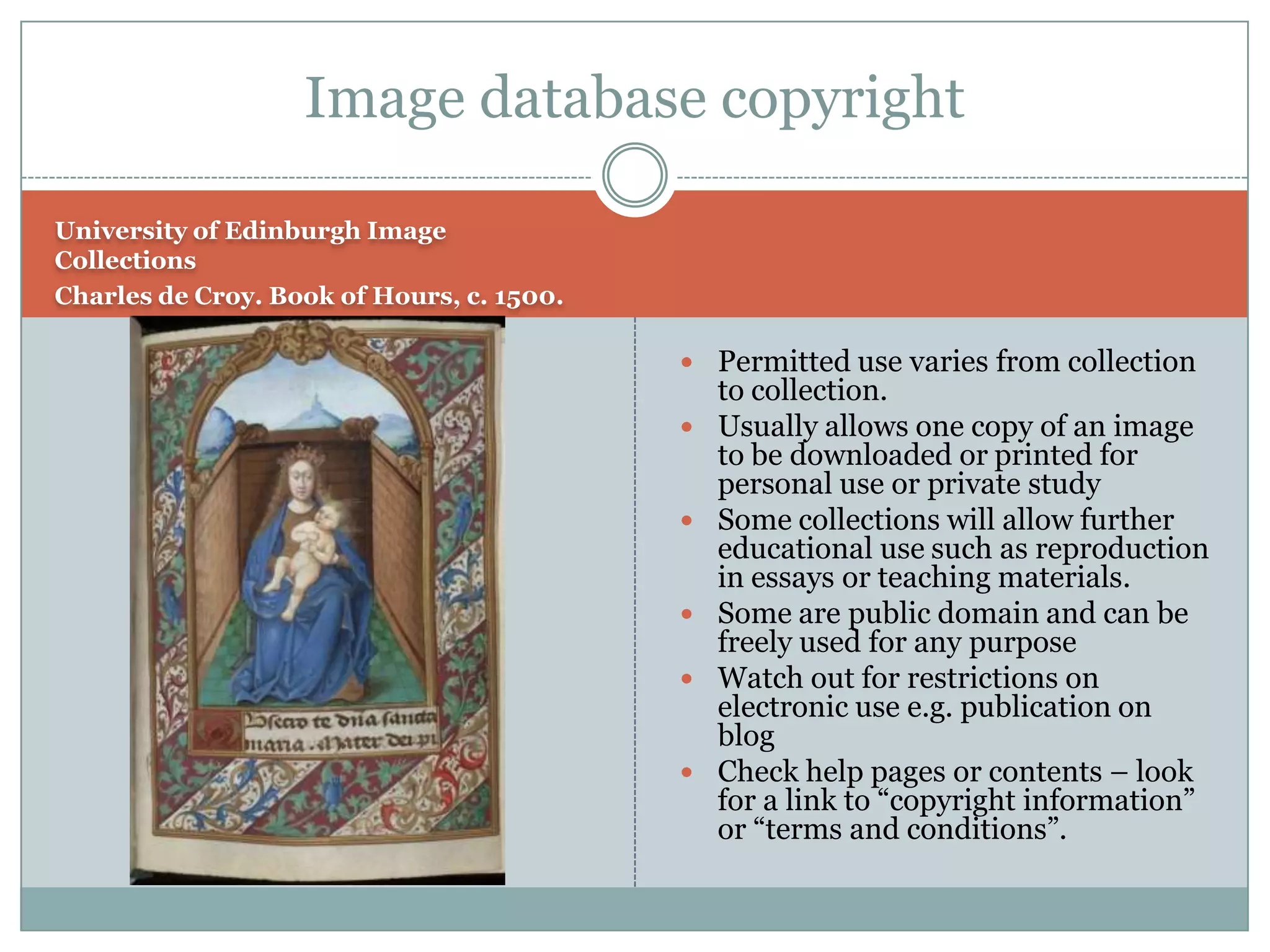 Image database copyright

University of Edinburgh Image
Collections
Charles de Croy. Book of Hours, c. 1500.

                                            Permitted use varies from collection
                                               to collection.
                                              Usually allows one copy of an image
                                               to be downloaded or printed for
                                               personal use or private study
                                              Some collections will allow further
                                               educational use such as reproduction
                                               in essays or teaching materials.
                                              Some are public domain and can be
                                               freely used for any purpose
                                              Watch out for restrictions on
                                               electronic use e.g. publication on
                                               blog
                                              Check help pages or contents – look
                                               for a link to “copyright information”
                                               or “terms and conditions”.
 