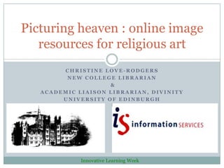 Picturing heaven : online image
   resources for religious art
        CHRISTINE LOVE-RODGERS
         NEW COLLEGE LIBRARIAN
                    &
   ACADEMIC LIAISON LIBRARIAN, DIVINITY
        UNIVERSITY OF EDINBURGH




             Innovative Learning Week
 