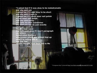 “I asked God if it was okay to be melodramatic
and she said yes
I asked her if it was okay to be short
and she said it sure is
I asked her if I could wear nail polish
or not wear nail polish
and she said honey
she calls me that sometimes
she said you can do just exactly
what you want to
Thanks God I said
And is it even okay if I don't paragraph
my letters
Sweetcakes God said
who knows where she picked that up
what I'm telling you is
Yes Yes Yes”
-Kaylin Haught, God Says Yes to Me




                                    “Consignment shop” by dmcordell http://www.flickr.com/photos/dmcordell/2937151948/
 