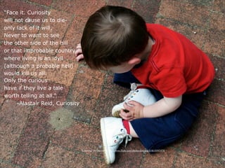 “Face it. Curiosity
will not cause us to die-
only lack of it will.
Never to want to see
the other side of the hill
or that improbable country
where living is an idyll
(although a probable hell)
would kill us all.
Only the curious
have if they live a tale
worth telling at all.”
      -Alastair Reid, Curiosity




                                  “Learning” by dmcordell http://www.flickr.com/photos/dmcordell/4618997470/
 