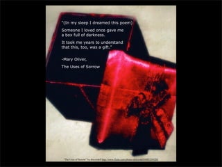 "(In my sleep I dreamed this poem)
Someone I loved once gave me
a box full of darkness.
It took me years to understand
that this, too, was a gift."


-Mary Oliver,
The Uses of Sorrow




 “The Uses of Sorrow” by dmcordell http://www.flickr.com/photos/dmcordell/6883359520/
 