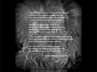 “I do not love you as if you were a salt rose, or topaz
or the arrow of carnations the fire shoots off.
I love you as certain dark things are to be loved,
in secret, between the shadow and the soul.


I love you as the plant that never blooms
but carries in itself the light of hidden flowers;
thanks to your love a certain solid fragrance,
risen from the earth, lives darkly in my body.


I love you without knowing how, or when, or from where.
I love you straightforwardly, without complexities or pride;
So I love you because I know no other way


than this: where I does not exist, nor you,
so close that your hand on my chest is my hand,
so close that your eyes close as I fall asleep.”


                             -Pablo Neruda, Love Sonnet XVII




 “Arabesque” by dmcordell http://www.flickr.com/photos/dmcordell/5748259750/
 
