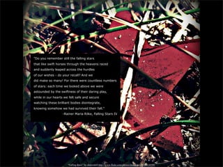 "Do you remember still the falling stars
that like swift horses through the heavens raced
and suddenly leaped across the hurdles
of our wishes - do your recall? And we
did make so many! For there were countless numbers
of stars: each time we looked above we were
astounded by the swiftness of their daring play,
while in our hearts we felt safe and secure
watching these brilliant bodies disintegrate,
knowing somehow we had survived their fall."
                   -Rainer Maria Rilke, Falling Stars IV




                      “Falling Stars” by dmcordell http://www.flickr.com/photos/dmcordell/7026818599/
 