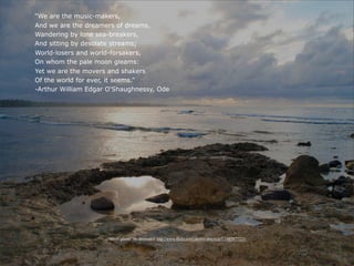“We are the music-makers,
And we are the dreamers of dreams,
Wandering by lone sea-breakers,
And sitting by desolate streams;
World-losers and world-forsakers,
On whom the pale moon gleams:
Yet we are the movers and shakers
Of the world for ever, it seems.”
-Arthur William Edgar O'Shaughnessy, Ode




                     “Silver gleam” by dmcordell http://www.flickr.com/photos/dmcordell/5497877225/
 