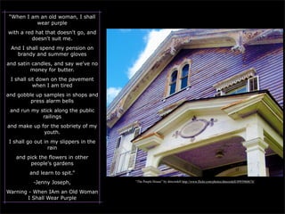 “When I am an old woman, I shall
           wear purple
with a red hat that doesn't go, and
         doesn't suit me.
 And I shall spend my pension on
   brandy and summer gloves
and satin candles, and say we've no
         money for butter.
 I shall sit down on the pavement
           when I am tired
and gobble up samples in shops and
         press alarm bells
 and run my stick along the public
             railings
and make up for the sobriety of my
             youth.
 I shall go out in my slippers in the
                  rain
   and pick the flowers in other
        people's gardens
         and learn to spit.”
           -Jenny Joseph,               “The Purple House” by dmcordell http://www.flickr.com/photos/dmcordell/4993960674/


Warning - When IAm an Old Woman
        I Shall Wear Purple
 