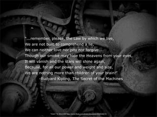 “...remember, please, the Law by which we live,
We are not built to comprehend a lie,
We can neither love nor pity nor forgive...
Though our smoke may hide the Heavens from your eyes,
It will vanish and the stars will shine again,
Because, for all our power and weight and size,
We are nothing more than children of your brain!”
        -Rudyard Kipling, The Secret of the Machines




              “Gears” by dmcordell http://www.flickr.com/photos/dmcordell/4639244273/
 