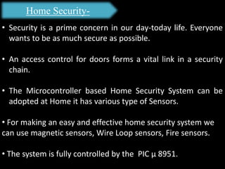 Home Security-
• Security is a prime concern in our day-today life. Everyone
wants to be as much secure as possible.
• An access control for doors forms a vital link in a security
chain.
• The Microcontroller based Home Security System can be
adopted at Home it has various type of Sensors.
• For making an easy and effective home security system we
can use magnetic sensors, Wire Loop sensors, Fire sensors.
• The system is fully controlled by the PIC µ 8951.
 