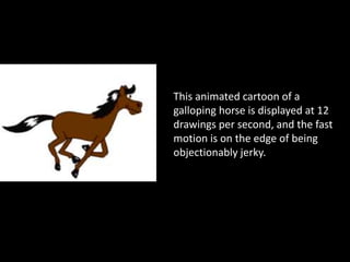 This animated cartoon of a
galloping horse is displayed at 12
drawings per second, and the fast
motion is on the edge of being
objectionably jerky.
 