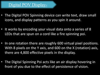 Digital POV Display-
• The Digital POV Spinning device can write text, draw small
icons, and display patterns as you spin it around.
• It works by encoding your visual data onto a series of 8
LEDs that are spun on a cord like a fire spinning poi.
• In one rotation there are roughly 600 virtual pixel positions.
With 8 pixels on the Y axis, and 600 on the X (rotation) axis,
there are 4,800 effective pixels in the display.
• The Digital Spinning Poi acts like an air display hovering in
front of you due to the effect of persistence of vision.
 