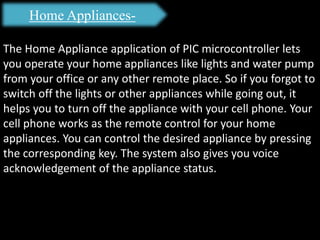 Home Appliances-
The Home Appliance application of PIC microcontroller lets
you operate your home appliances like lights and water pump
from your office or any other remote place. So if you forgot to
switch off the lights or other appliances while going out, it
helps you to turn off the appliance with your cell phone. Your
cell phone works as the remote control for your home
appliances. You can control the desired appliance by pressing
the corresponding key. The system also gives you voice
acknowledgement of the appliance status.
 