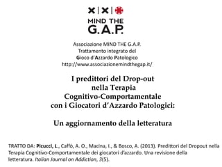 I predittori del Drop-out
nella Terapia
Cognitivo-Comportamentale
con i Giocatori d’Azzardo Patologici
Associazione MIND THE G.A.P.
Trattamento integrato del
Gioco d’Azzardo Patologico
http://www.associazionemindthegap.it/
 