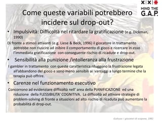 Come queste variabili potrebbero
incidere sul drop-out?
• Impulsività: Difficoltà nel ritardare la gratificazione (e.g. Dickman,
1990)
Di fronte a stimoli attivanti (e.g. Liese & Beck, 1996) il giocatore in trattamento
potrebbe non riuscire ad inibire il comportamento di gioco e ricercare in esso
l’immediata gratificazione con conseguente rischio di ricadute e drop-out.
• Sensibilità alla punizione /intolleranza alla frustrazione
I gambler in trattamento con queste caratteristica rifuggono la frustrazione legata
all’abbandono del gioco e sono meno sensibili ai vantaggi a lungo termine che la
terapia può offrire.
• Carenze nel funzionamento esecutivo
Concorrono ad evidenziare difficoltà nell’ area della PIANIFICAZIONE ed una
riduzione della FLESSIBILITA’ COGNITIVA. La difficoltà ad attivare strategie di
problem-solving di fronte a situazioni ad alto rischio di ricaduta può aumentare la
probabilità di drop-out.
Guttuso: I giocatori di scopone, 1981
 