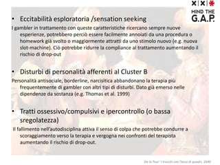 • Eccitabilità esploratoria /sensation seeking
I gambler in trattamento con queste caratteristiche ricercano sempre nuove
esperienze, potrebbero perciò essere facilmente annoiati da una procedura o
homework già svolto o maggiormente attratti da uno stimolo nuovo (e.g. nuova
slot-machine). Ciò potrebbe ridurre la compliance al trattamento aumentando il
rischio di drop-out
• Disturbi di personalità afferenti al Cluster B
Personalità antisociale, borderline, narcisitica abbandonano la terapia più
frequentemente di gambler con altri tipi di disturbi. Dato già emerso nelle
dipendenze da sostanza (e.g. Thomas et al. 1999)
• Tratti ossessivo/compulsivi e ipercontrollo (o bassa
sregolatezza)
Il fallimento nell’autodisciplina attiva il senso di colpa che potrebbe condurre a
scoraggiamento verso la terapia e vergogna nei confronti del terapista
aumentando il rischio di drop-out.
De la Tour: I trucchi con l’asso di quadri, 1640
 