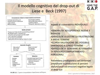 Il modello cognitivo del drop-out di
Liese e Beck (1997)
Aspetti di vulnerabilità INDIVIDUALE:
•SENSIBILITA’ AD ESPERIENZE NUOVE E
RISHIOSE
•DIFFICOLTA’ A GESTIRE LA FRUSTRAZIONE
A BREVE TERMINE
•SCARSA VALUTAZIONE DEL POSSIBILE
VANTAGGIO A LUNGO TERMINE
•DIFFICOLTA’ A GENERARE ALTERNATIVE
DI PENSIERO/COMPORTAMENTO
FUNZIONALI
Potrebbero predisporre e nel contempo
amplificare la produzione di pensieri
disfunzionali ed emozioni negative legate
al drop-out
Steel: I giocatori di blackgammon, 1667
 